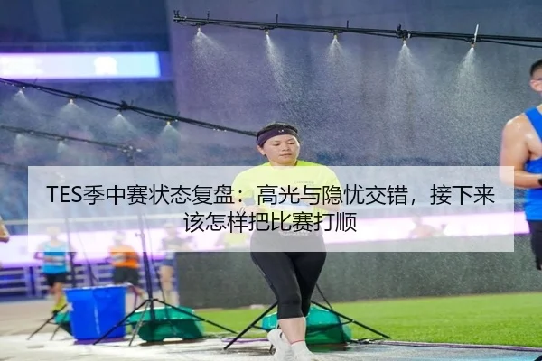 TES季中赛状态复盘：高光与隐忧交错，接下来该怎样把比赛打顺