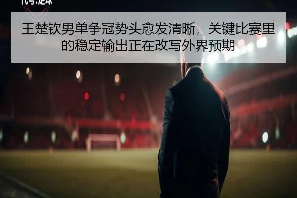 王楚钦男单争冠势头愈发清晰，关键比赛里的稳定输出正在改写外界预期