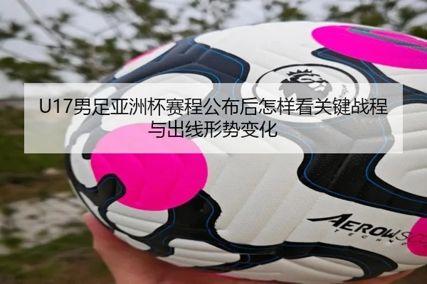 U17男足亚洲杯赛程公布后怎样看关键战程与出线形势变化