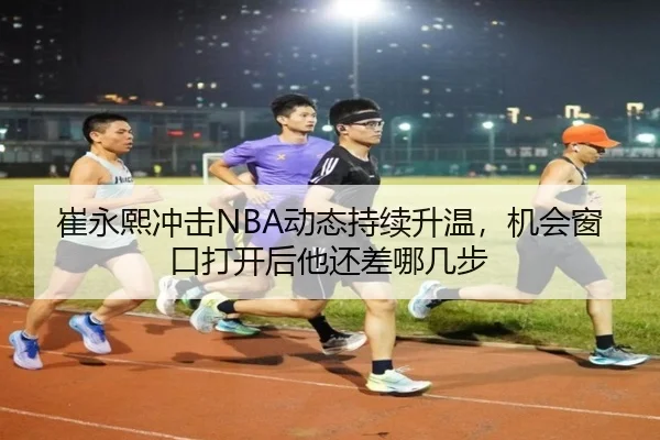 崔永熙冲击NBA动态持续升温，机会窗口打开后他还差哪几步